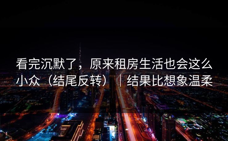看完沉默了,原来租房生活也会这么小众(结尾反转)|结果比想象温柔