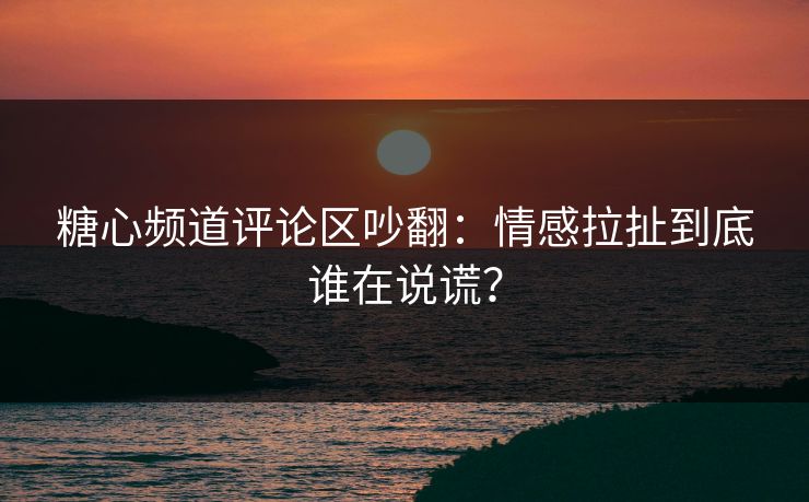 糖心频道评论区吵翻：情感拉扯到底谁在说谎？