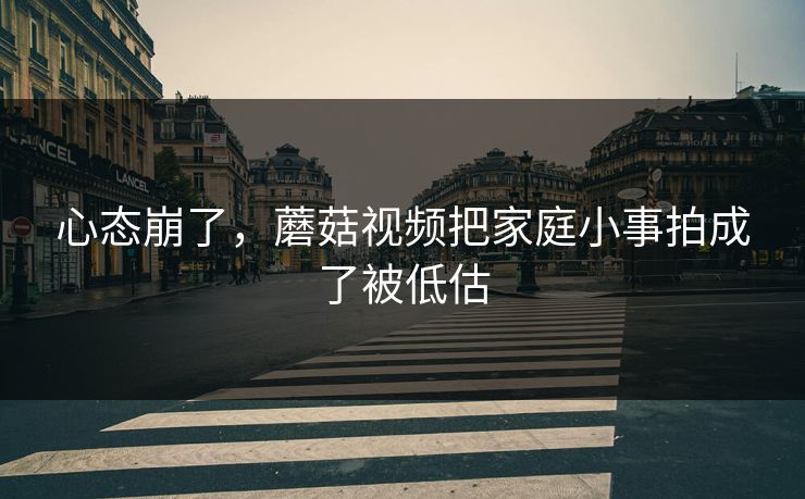 心态崩了，蘑菇视频把家庭小事拍成了被低估