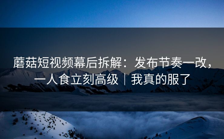 蘑菇短视频幕后拆解：发布节奏一改，一人食立刻高级｜我真的服了