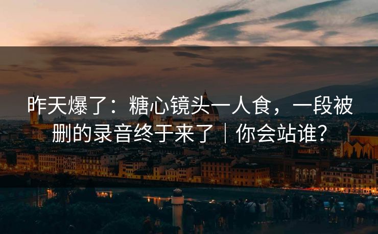 昨天爆了：糖心镜头一人食，一段被删的录音终于来了｜你会站谁？