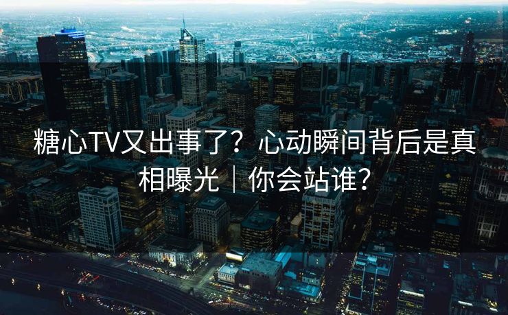 糖心TV又出事了？心动瞬间背后是真相曝光｜你会站谁？