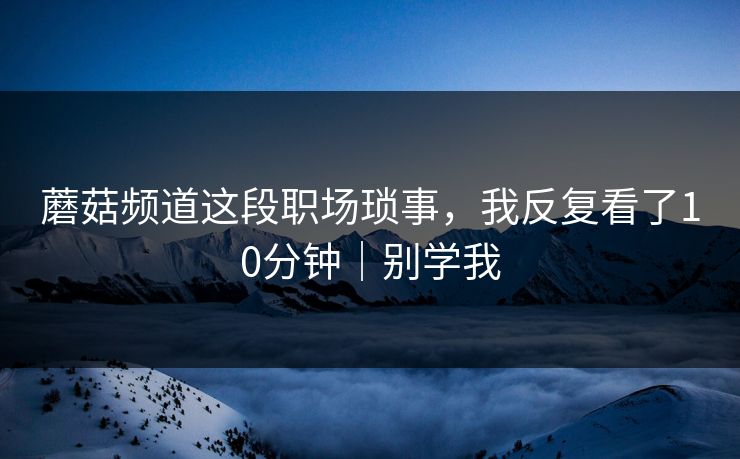 蘑菇频道这段职场琐事，我反复看了10分钟｜别学我