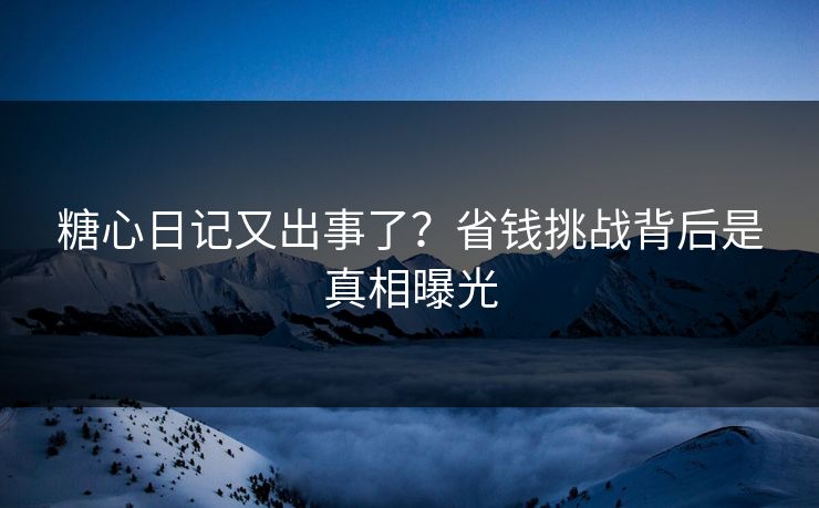 糖心日记又出事了？省钱挑战背后是真相曝光