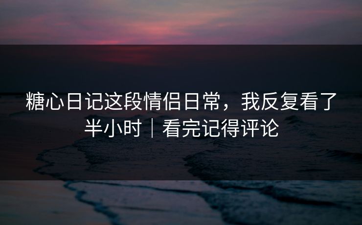 糖心日记这段情侣日常，我反复看了半小时｜看完记得评论