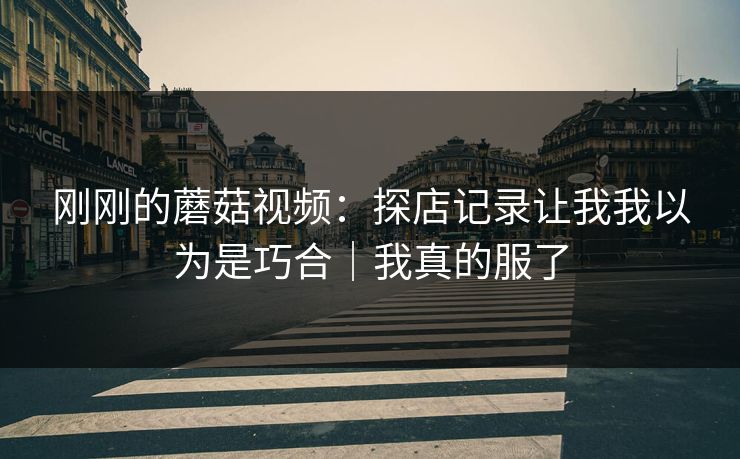 刚刚的蘑菇视频：探店记录让我我以为是巧合｜我真的服了