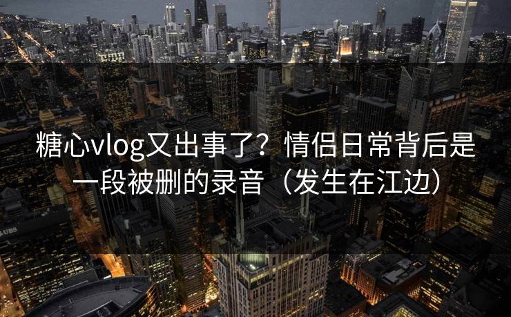 糖心vlog又出事了？情侣日常背后是一段被删的录音（发生在江边）