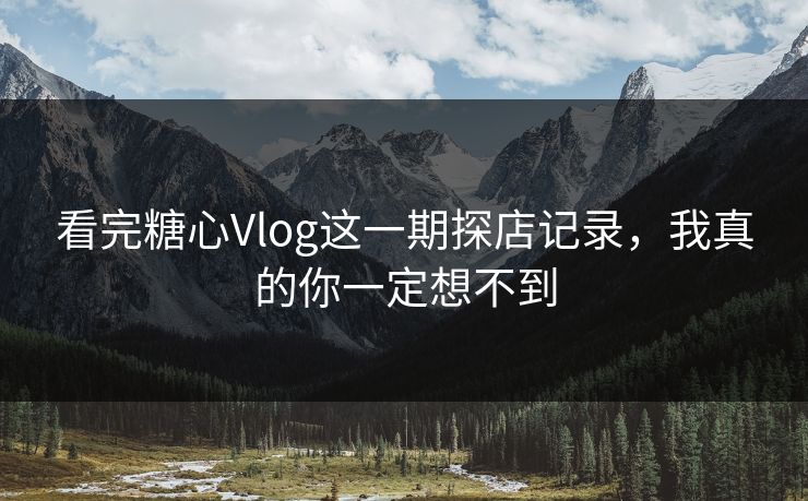 看完糖心Vlog这一期探店记录，我真的你一定想不到