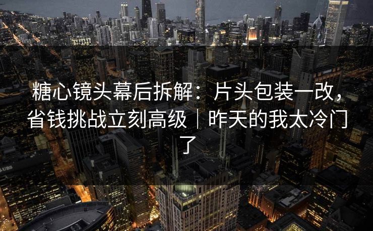 糖心镜头幕后拆解：片头包装一改，省钱挑战立刻高级｜昨天的我太冷门了