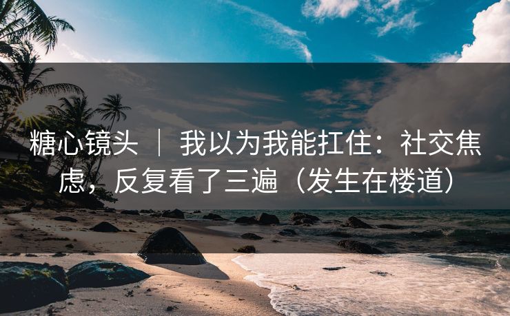 糖心镜头 ｜ 我以为我能扛住：社交焦虑，反复看了三遍（发生在楼道）