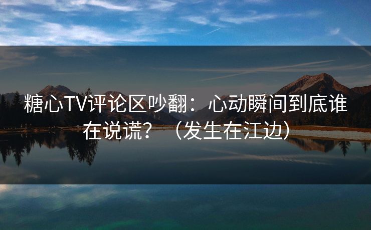 糖心TV评论区吵翻:心动瞬间到底谁在说谎?(发生在江边) 第1张 糖心TV评论区吵翻:心动瞬间到底谁在说谎?(发生在江边) 第1张