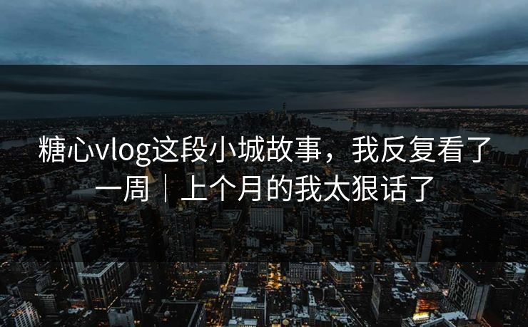 糖心vlog这段小城故事，我反复看了一周｜上个月的我太狠话了
