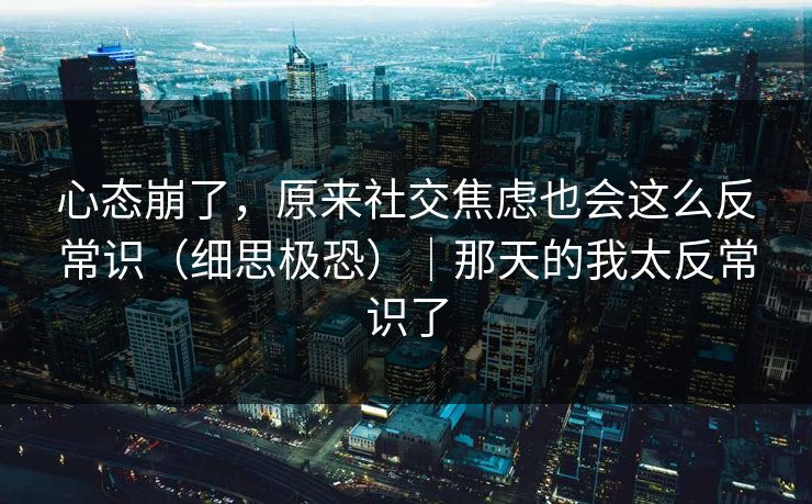 心态崩了,原来社交焦虑也会这么反常识(细思极恐)|那天的我太反常识了