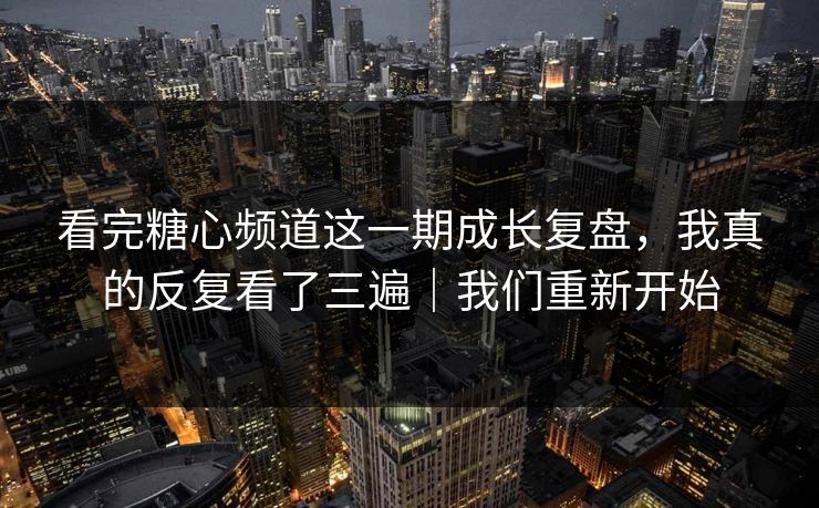 看完糖心频道这一期成长复盘，我真的反复看了三遍｜我们重新开始