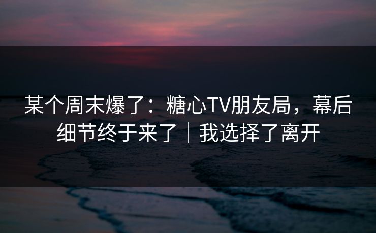 某个周末爆了:糖心TV朋友局,幕后细节终于来了|我选择了离开 第1张 某个周末爆了:糖心TV朋友局,幕后细节终于来了|我选择了离开 第1张