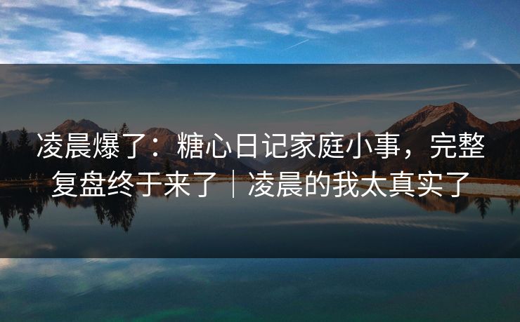 凌晨爆了：糖心日记家庭小事，完整复盘终于来了｜凌晨的我太真实了