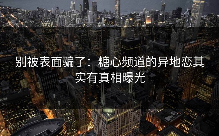 别被表面骗了：糖心频道的异地恋其实有真相曝光