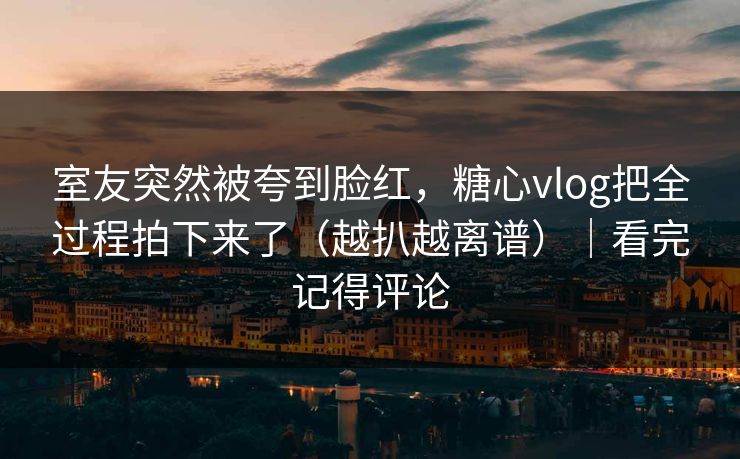 室友突然被夸到脸红,糖心vlog把全过程拍下来了(越扒越离谱)|看完记得评论