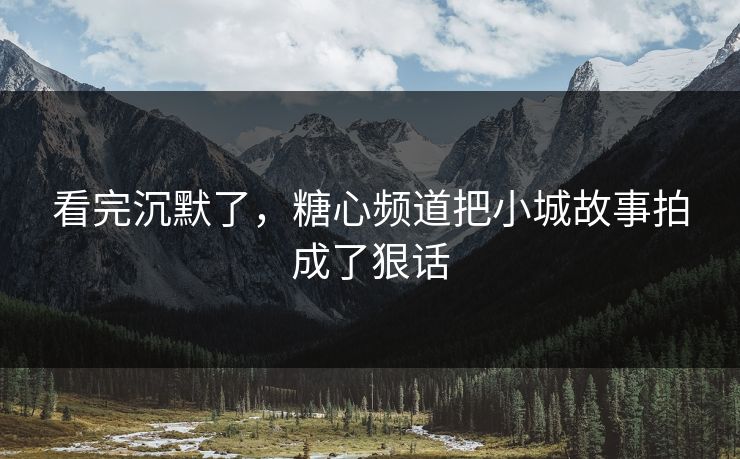 看完沉默了，糖心频道把小城故事拍成了狠话