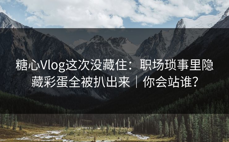 糖心Vlog这次没藏住：职场琐事里隐藏彩蛋全被扒出来｜你会站谁？