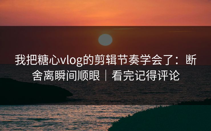我把糖心vlog的剪辑节奏学会了：断舍离瞬间顺眼｜看完记得评论