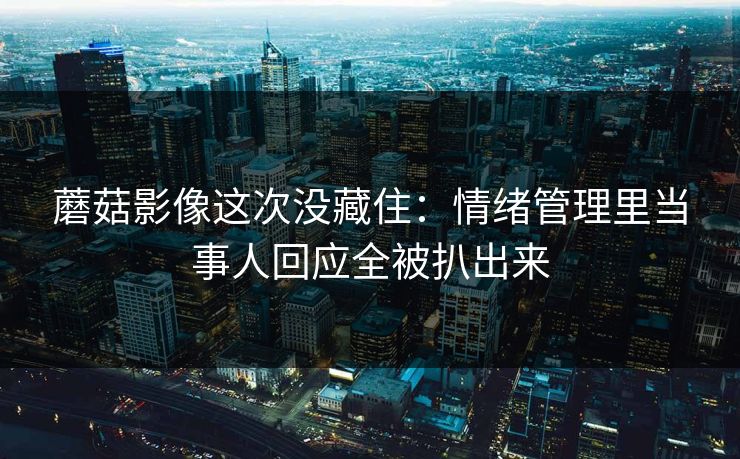蘑菇影像这次没藏住：情绪管理里当事人回应全被扒出来