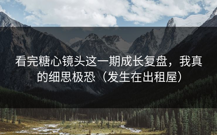 看完糖心镜头这一期成长复盘，我真的细思极恐（发生在出租屋）