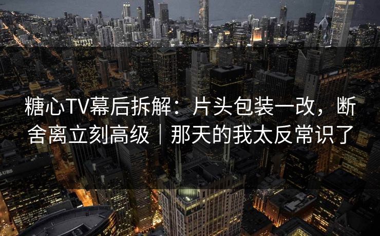 糖心TV幕后拆解：片头包装一改，断舍离立刻高级｜那天的我太反常识了