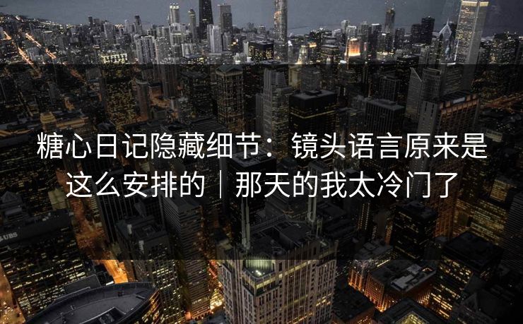 糖心日记隐藏细节：镜头语言原来是这么安排的｜那天的我太冷门了