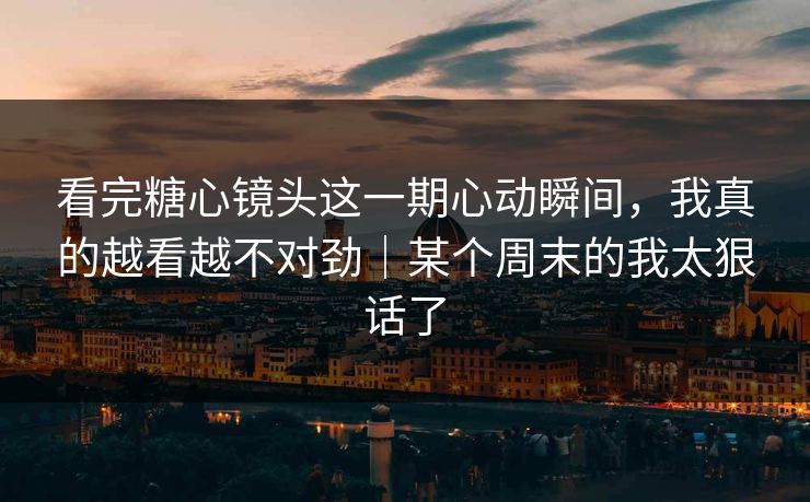 看完糖心镜头这一期心动瞬间，我真的越看越不对劲｜某个周末的我太狠话了