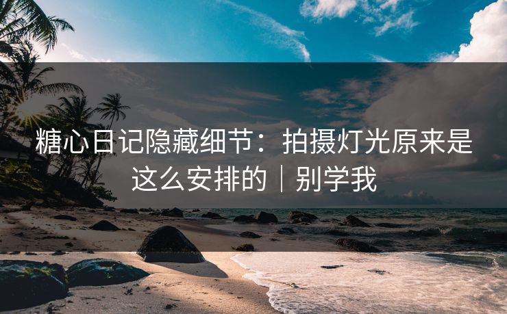 糖心日记隐藏细节：拍摄灯光原来是这么安排的｜别学我