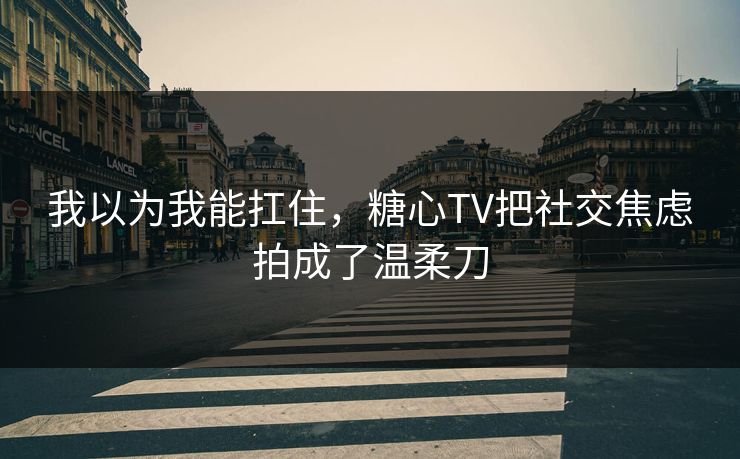 我以为我能扛住，糖心TV把社交焦虑拍成了温柔刀