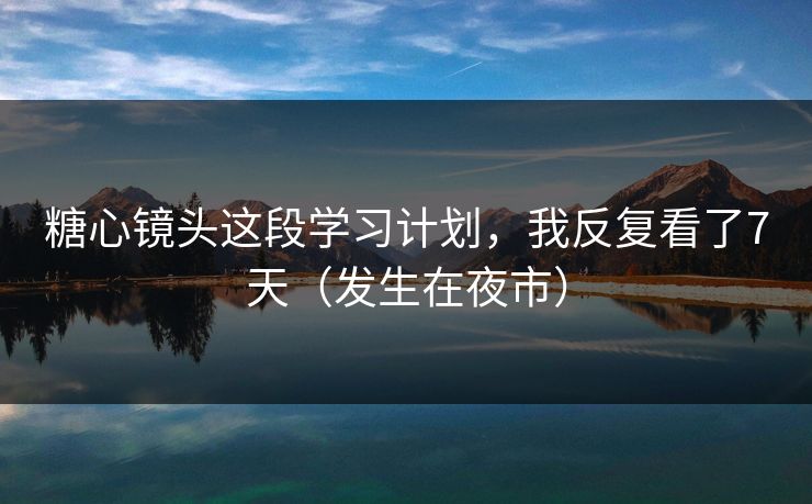 糖心镜头这段学习计划，我反复看了7天（发生在夜市）