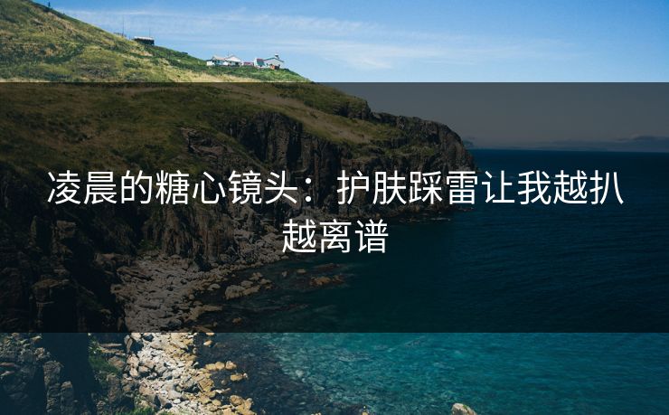 凌晨的糖心镜头：护肤踩雷让我越扒越离谱