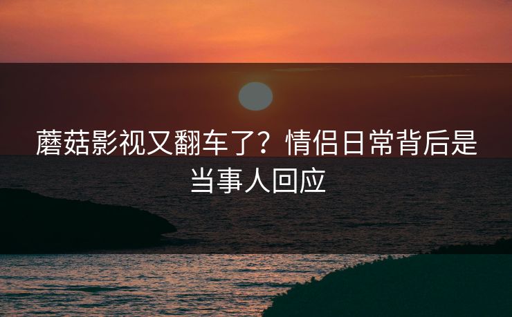 蘑菇影视又翻车了？情侣日常背后是当事人回应