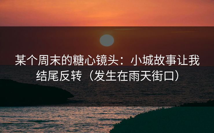 某个周末的糖心镜头：小城故事让我结尾反转（发生在雨天街口）