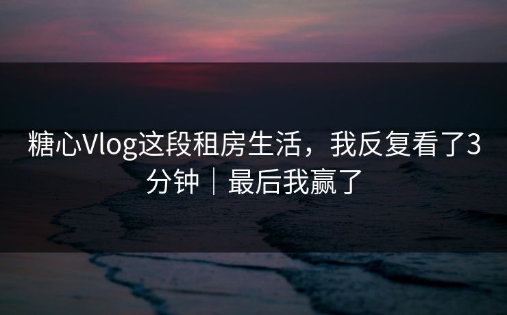 糖心Vlog这段租房生活，我反复看了3分钟｜最后我赢了