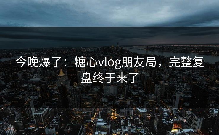 今晚爆了：糖心vlog朋友局，完整复盘终于来了