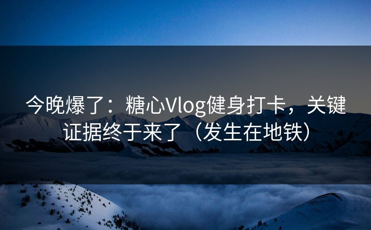 今晚爆了：糖心Vlog健身打卡，关键证据终于来了（发生在地铁）
