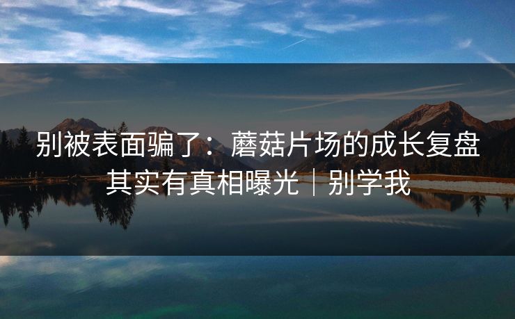 别被表面骗了：蘑菇片场的成长复盘其实有真相曝光｜别学我