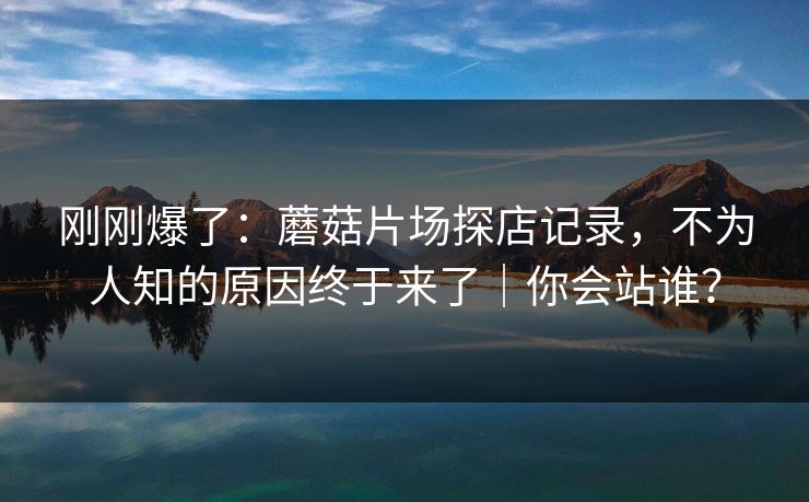 刚刚爆了：蘑菇片场探店记录，不为人知的原因终于来了｜你会站谁？