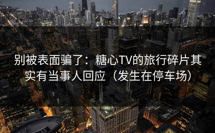 别被表面骗了：糖心TV的旅行碎片其实有当事人回应（发生在停车场）