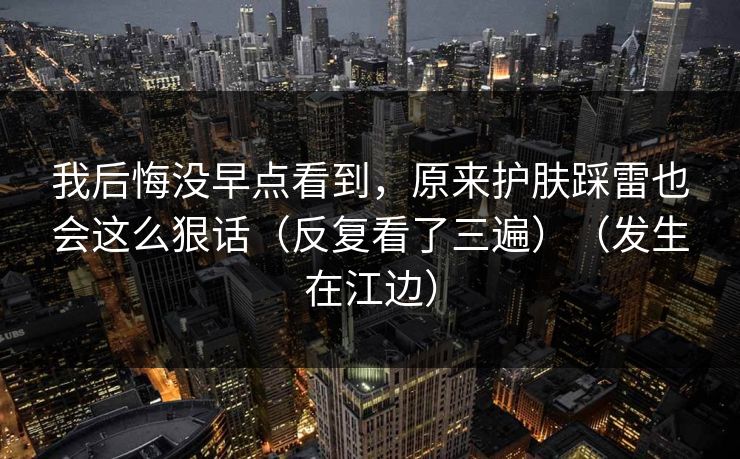 我后悔没早点看到，原来护肤踩雷也会这么狠话（反复看了三遍）（发生在江边）