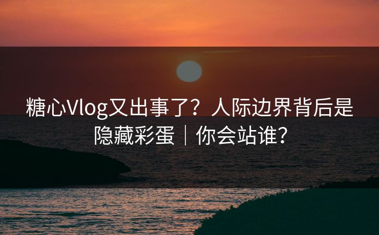 糖心Vlog又出事了？人际边界背后是隐藏彩蛋｜你会站谁？
