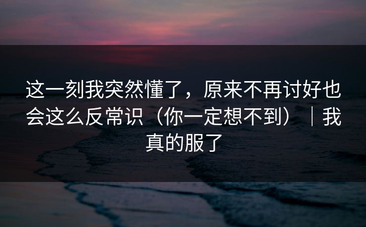 这一刻我突然懂了,原来不再讨好也会这么反常识(你一定想不到)|我真的服了