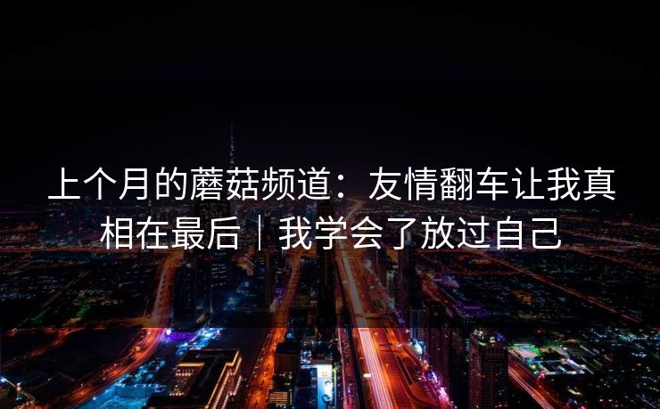 上个月的蘑菇频道：友情翻车让我真相在最后｜我学会了放过自己