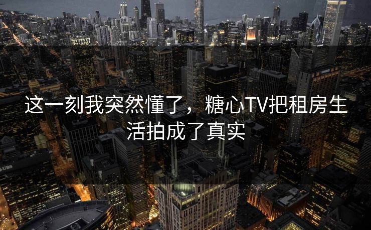 这一刻我突然懂了,糖心TV把租房生活拍成了真实
