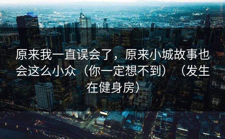 原来我一直误会了，原来小城故事也会这么小众（你一定想不到）（发生在健身房）