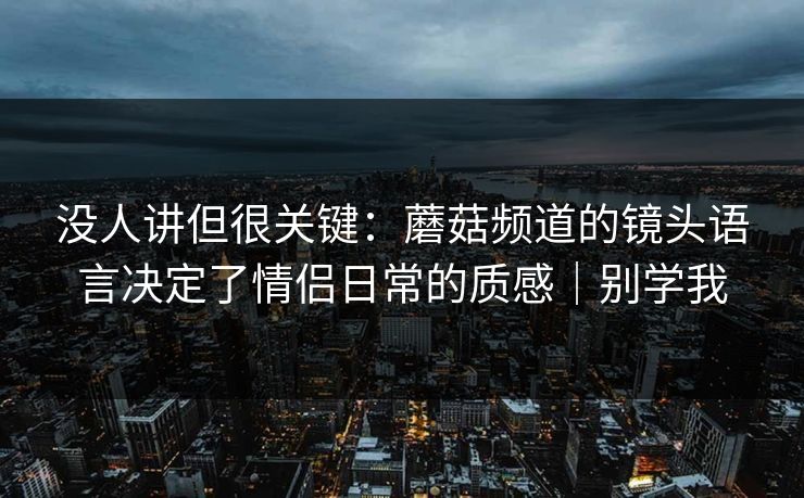 没人讲但很关键:蘑菇频道的镜头语言决定了情侣日常的质感|别学我