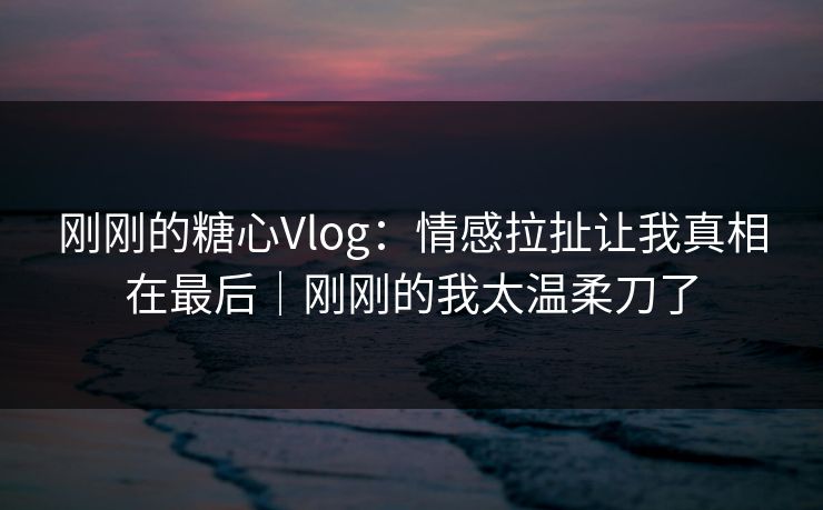 刚刚的糖心Vlog：情感拉扯让我真相在最后｜刚刚的我太温柔刀了